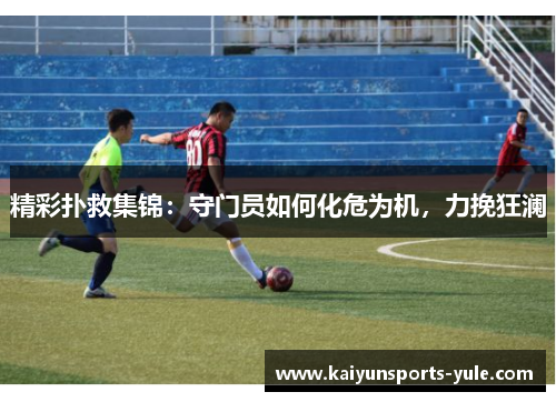 精彩扑救集锦：守门员如何化危为机，力挽狂澜
