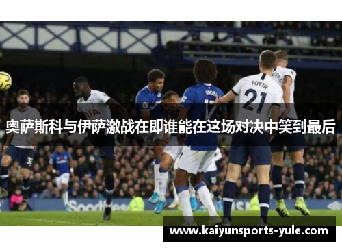 奥萨斯科与伊萨激战在即谁能在这场对决中笑到最后