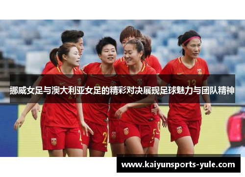 挪威女足与澳大利亚女足的精彩对决展现足球魅力与团队精神